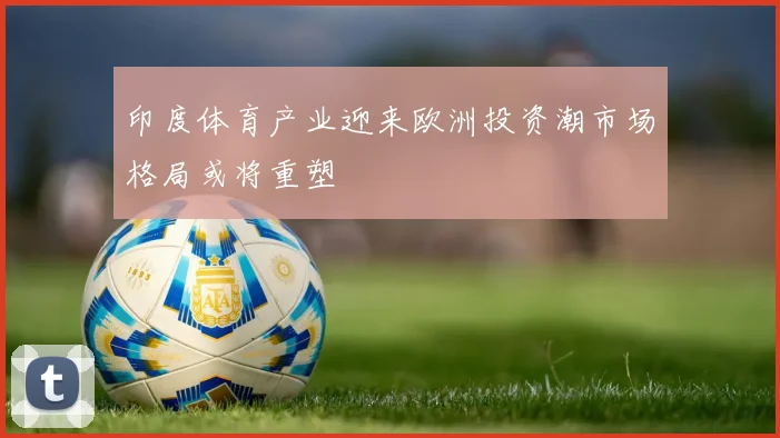 印度体育产业迎来欧洲投资潮市场格局或将重塑