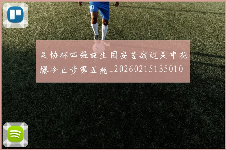 足协杯四强诞生国安苦战过关申花爆冷止步第五轮_20260215135010