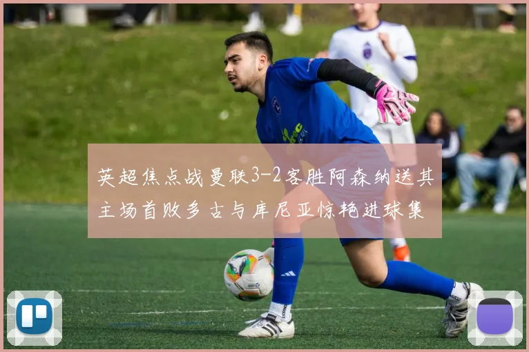 英超焦点战曼联3-2客胜阿森纳送其主场首败多古与库尼亚惊艳进球集锦