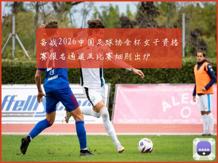 备战2026中国足球协会杯女子资格赛报名通道及比赛细则出炉