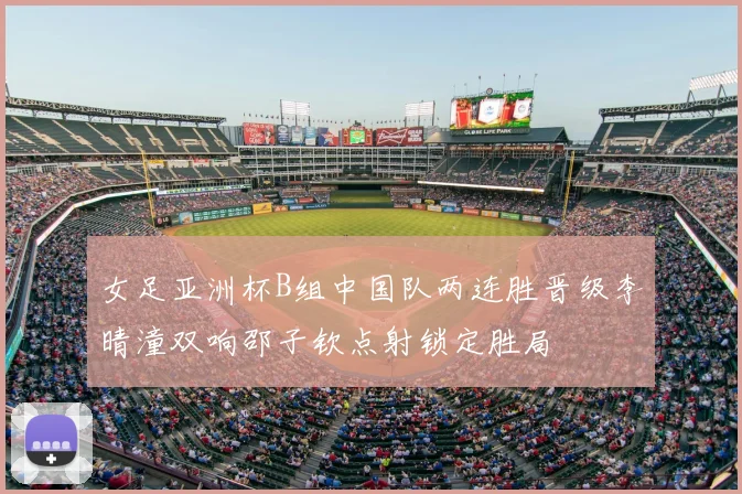 女足亚洲杯B组中国队两连胜晋级李晴潼双响邵子钦点射锁定胜局