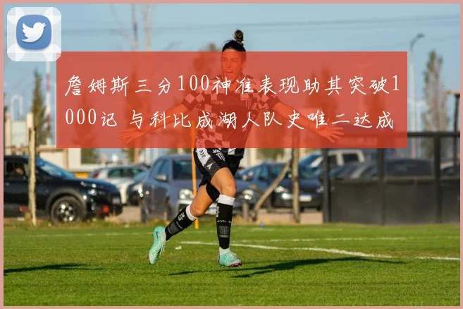 詹姆斯三分100神准表现助其突破1000记 与科比成湖人队史唯二达成此成就巨星