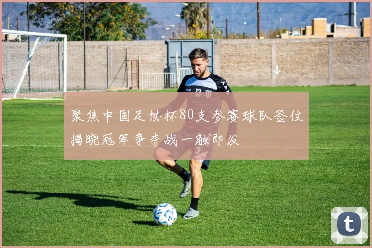 聚焦中国足协杯80支参赛球队签位揭晓冠军争夺战一触即发