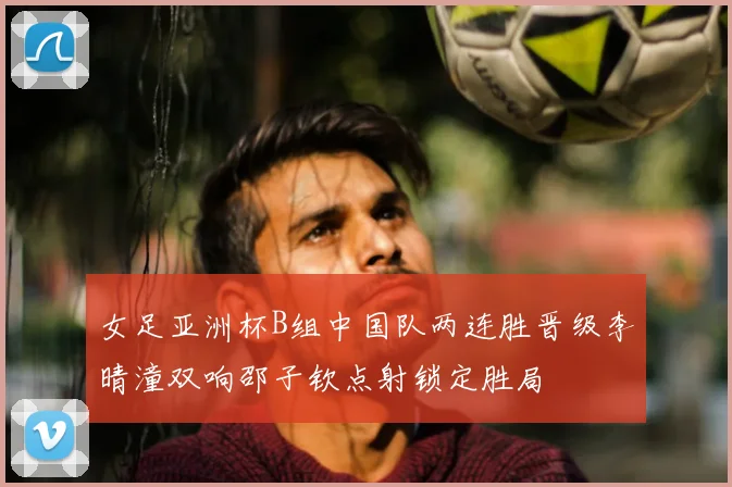 女足亚洲杯B组中国队两连胜晋级李晴潼双响邵子钦点射锁定胜局