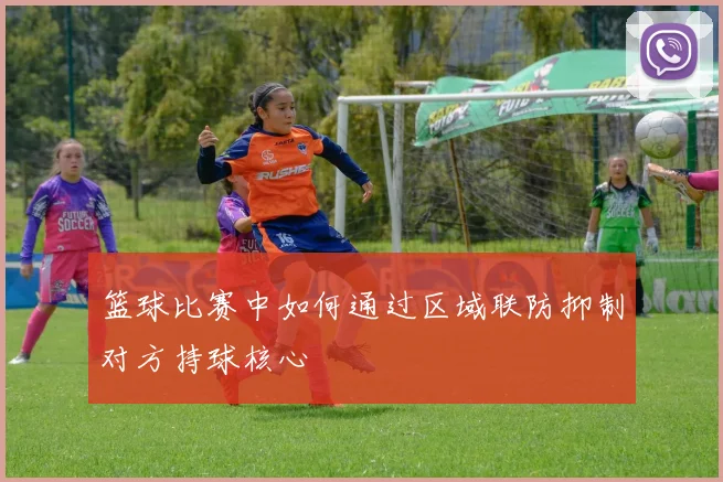 篮球比赛中如何通过区域联防抑制对方持球核心