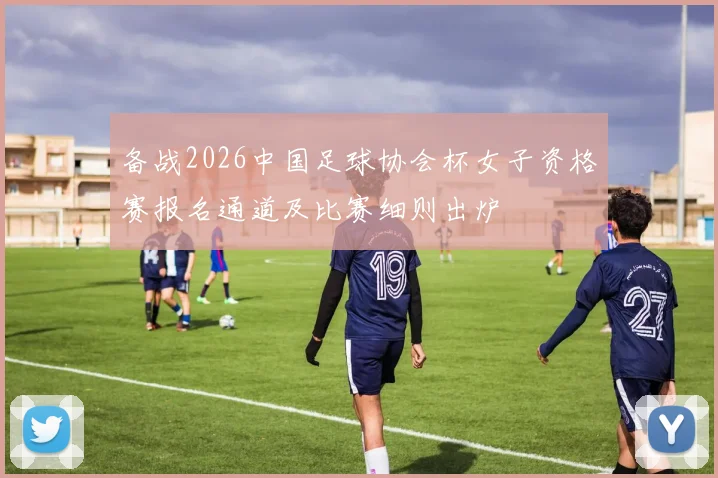 备战2026中国足球协会杯女子资格赛报名通道及比赛细则出炉