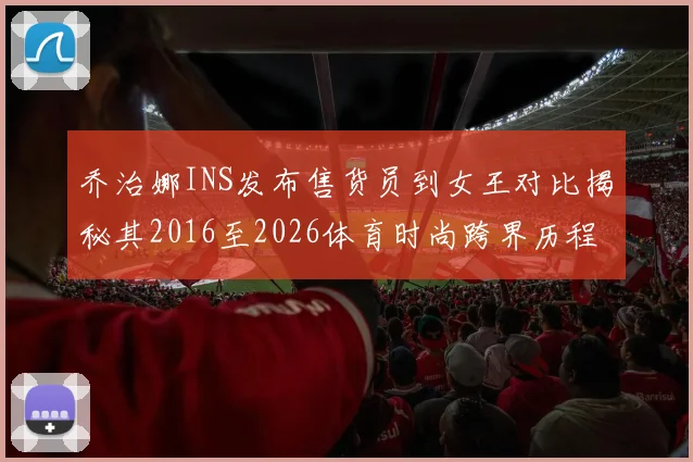 乔治娜INS发布售货员到女王对比揭秘其2016至2026体育时尚跨界历程