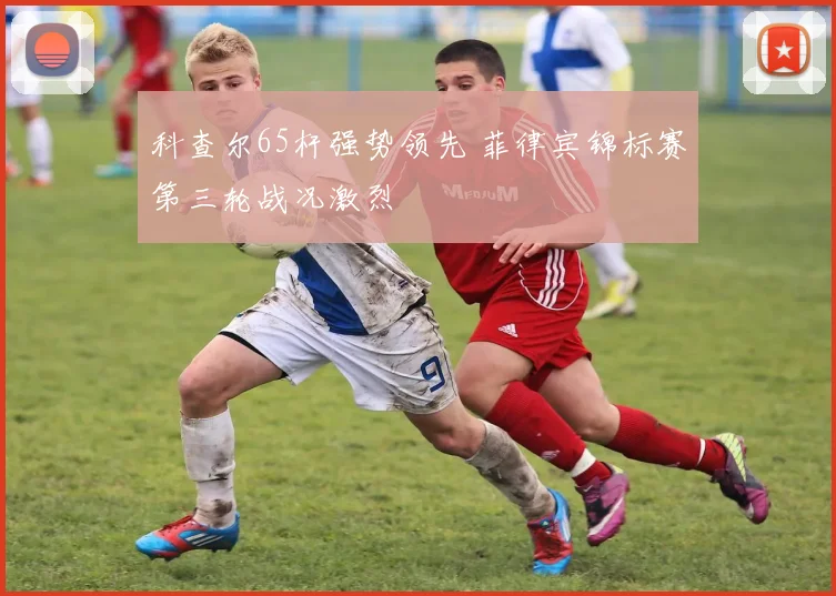 科查尔65杆强势领先 菲律宾锦标赛第三轮战况激烈