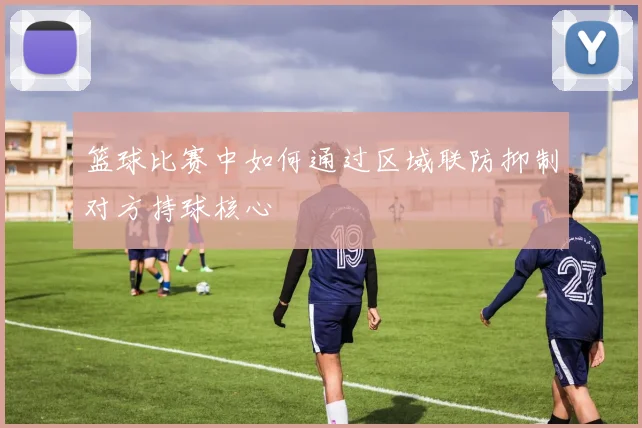 篮球比赛中如何通过区域联防抑制对方持球核心