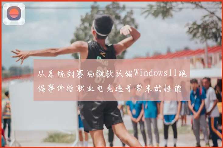 从系统到赛场微软认错Windows11跑偏事件给职业电竞选手带来的性能挑战