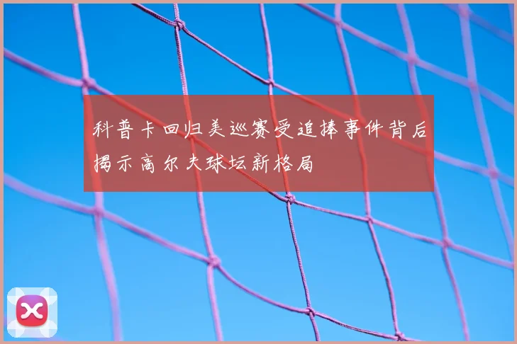 科普卡回归美巡赛受追捧事件背后揭示高尔夫球坛新格局