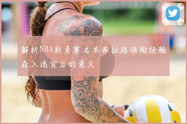 解析NBA新秀赛名单弗拉格领衔杨瀚森入选背后的意义