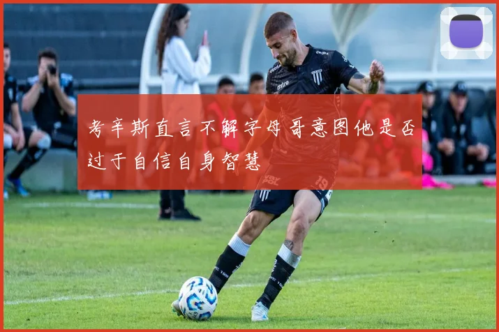 考辛斯直言不解字母哥意图他是否过于自信自身智慧