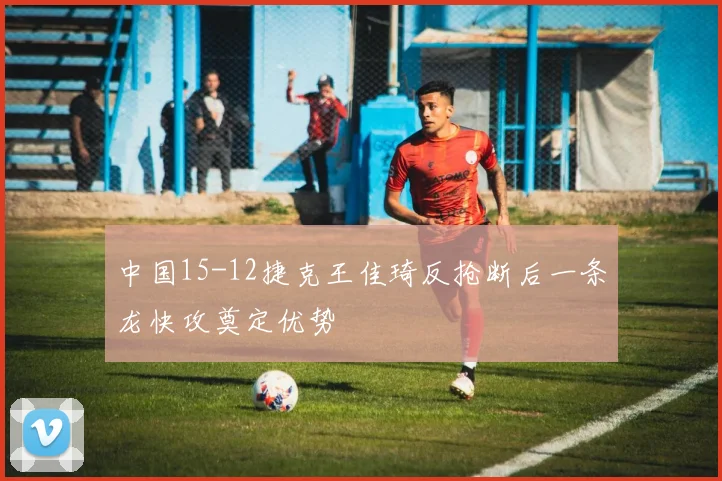 中国15-12捷克王佳琦反抢断后一条龙快攻奠定优势