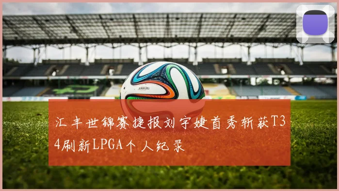 汇丰世锦赛捷报刘宇婕首秀斩获T34刷新LPGA个人纪录