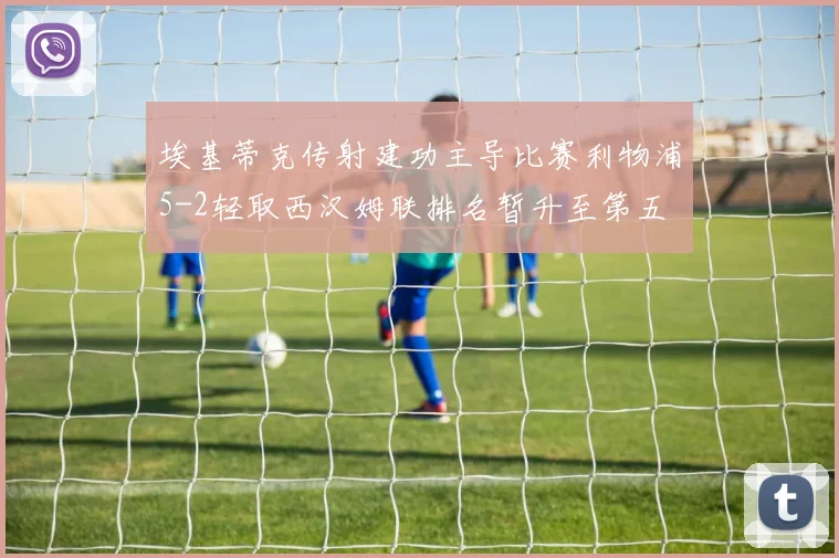 埃基蒂克传射建功主导比赛利物浦5-2轻取西汉姆联排名暂升至第五
